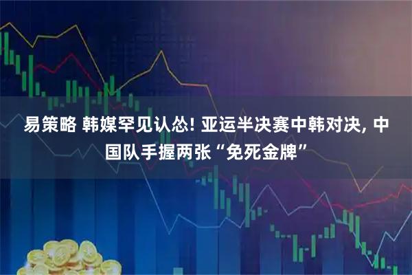 易策略 韩媒罕见认怂! 亚运半决赛中韩对决, 中国队手握两张“免死金牌”