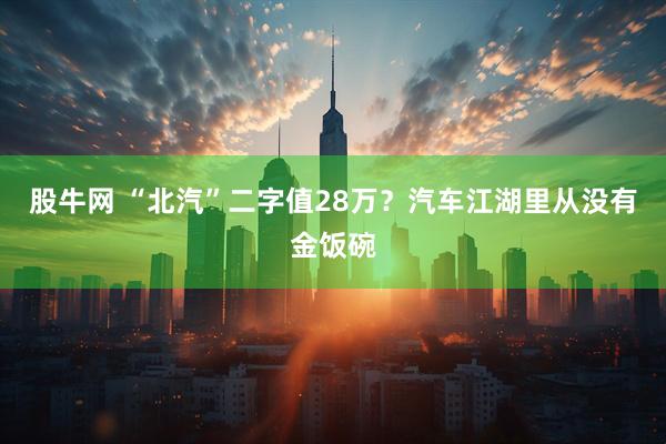 股牛网 “北汽”二字值28万？汽车江湖里从没有金饭碗