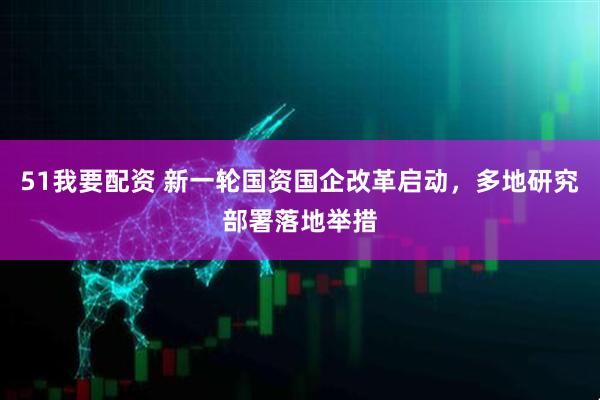 51我要配资 新一轮国资国企改革启动，多地研究部署落地举措
