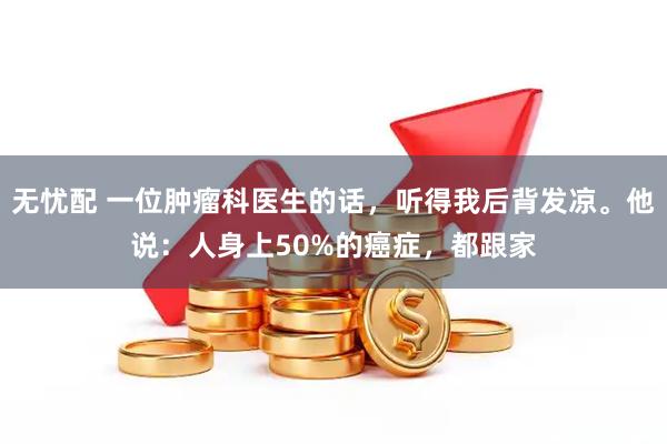 无忧配 一位肿瘤科医生的话，听得我后背发凉。他说：人身上50%的癌症，都跟家