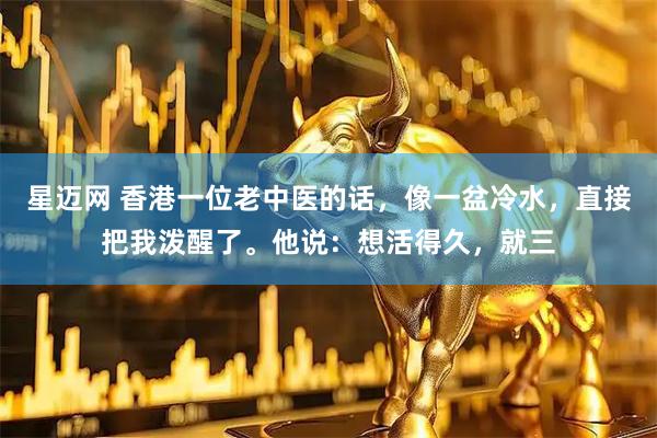 星迈网 香港一位老中医的话，像一盆冷水，直接把我泼醒了。他说：想活得久，就三