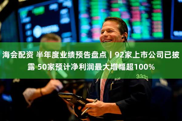 海会配资 半年度业绩预告盘点丨92家上市公司已披露 50家预计净利润最大增幅超100%