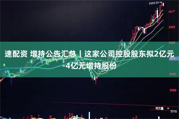 速配资 增持公告汇总丨这家公司控股股东拟2亿元-4亿元增持股份