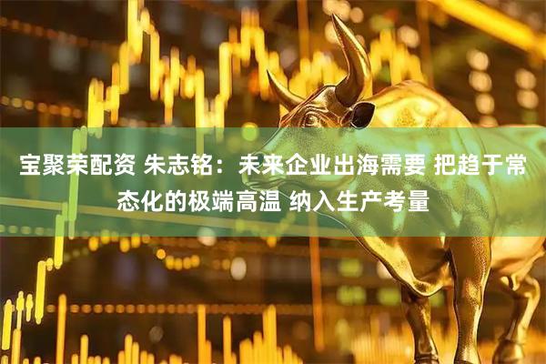 宝聚荣配资 朱志铭：未来企业出海需要 把趋于常态化的极端高温 纳入生产考量